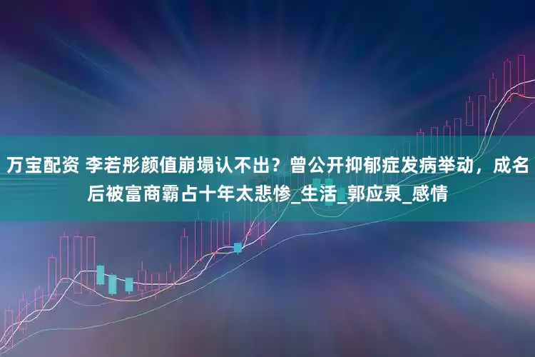 万宝配资 李若彤颜值崩塌认不出？曾公开抑郁症发病举动，成名后被富商霸占十年太悲惨_生活_郭应泉_感情