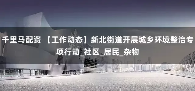 千里马配资 【工作动态】新北街道开展城乡环境整治专项行动_社区_居民_杂物