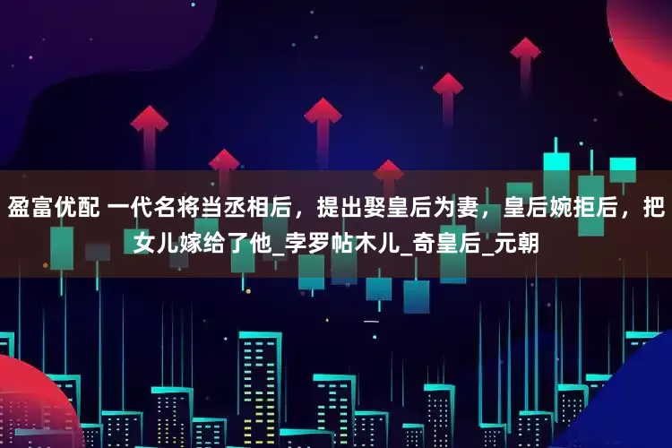 盈富优配 一代名将当丞相后，提出娶皇后为妻，皇后婉拒后，把女儿嫁给了他_孛罗帖木儿_奇皇后_元朝