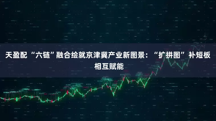 天盈配 “六链”融合绘就京津冀产业新图景：“扩拼图” 补短板 相互赋能