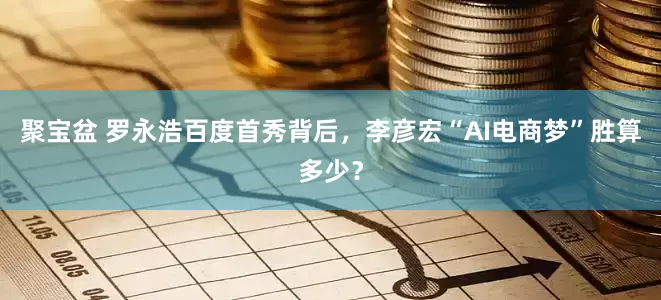 聚宝盆 罗永浩百度首秀背后，李彦宏“AI电商梦”胜算多少？