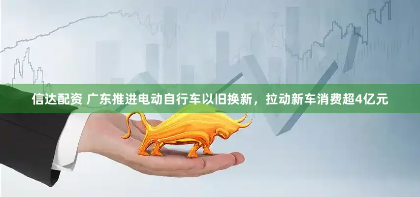 信达配资 广东推进电动自行车以旧换新，拉动新车消费超4亿元
