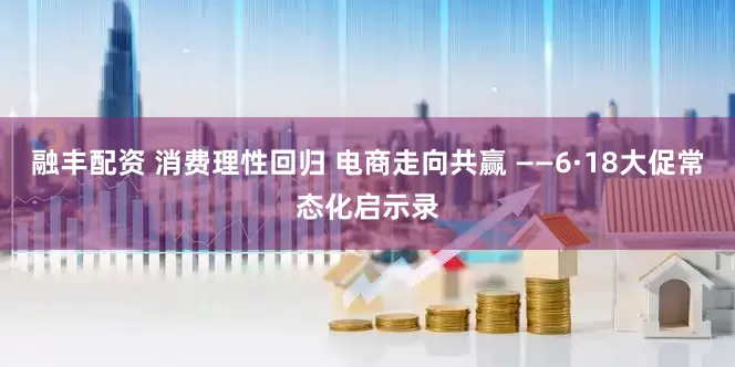 融丰配资 消费理性回归 电商走向共赢 ——6·18大促常态化启示录