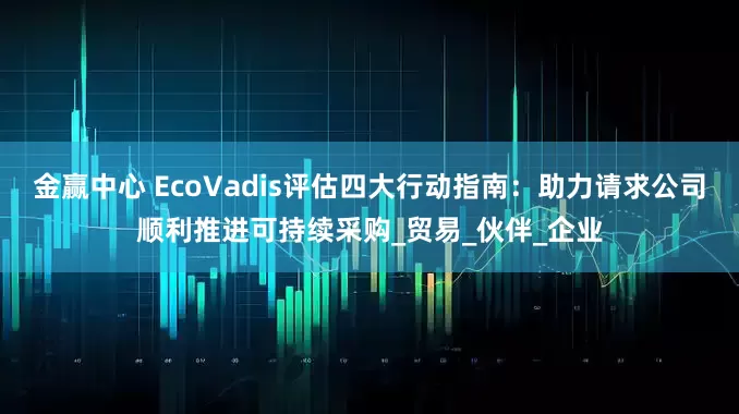 金赢中心 EcoVadis评估四大行动指南：助力请求公司顺利推进可持续采购_贸易_伙伴_企业
