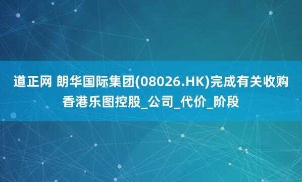 道正网 朗华国际集团(08026.HK)完成有关收购香港乐图控股_公司_代价_阶段