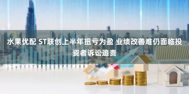 水果优配 ST联创上半年扭亏为盈 业绩改善难仍面临投资者诉讼追责