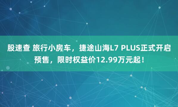 股速查 旅行小房车，捷途山海L7 PLUS正式开启预售，限时权益价12.99万元起！