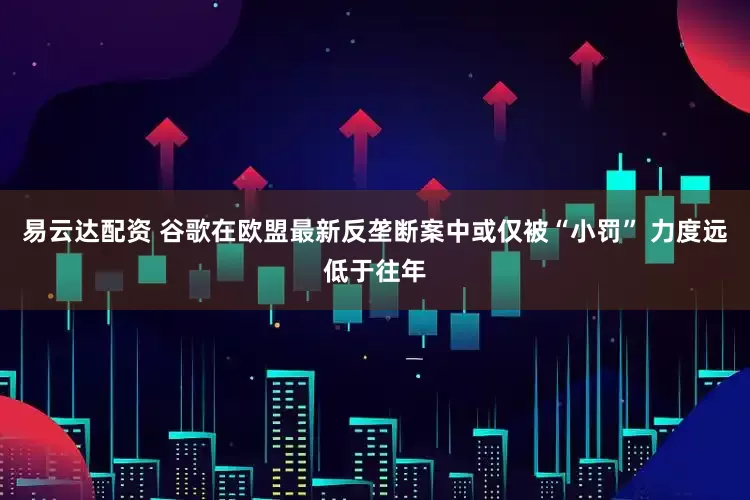 易云达配资 谷歌在欧盟最新反垄断案中或仅被“小罚” 力度远低于往年