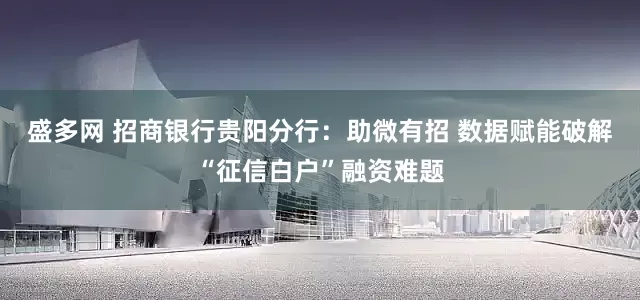 盛多网 招商银行贵阳分行：助微有招 数据赋能破解“征信白户”融资难题