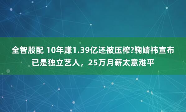 全智股配 10年赚1.39亿还被压榨?鞠婧祎宣布已是独立艺人，25万月薪太意难平