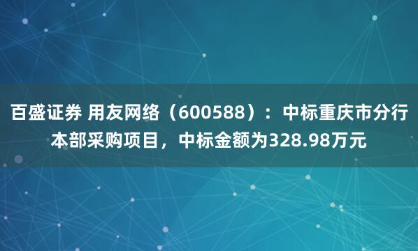 百盛证券 用友网络（600588）：中标重庆市分行本部采购项目，中标金额为328.98万元