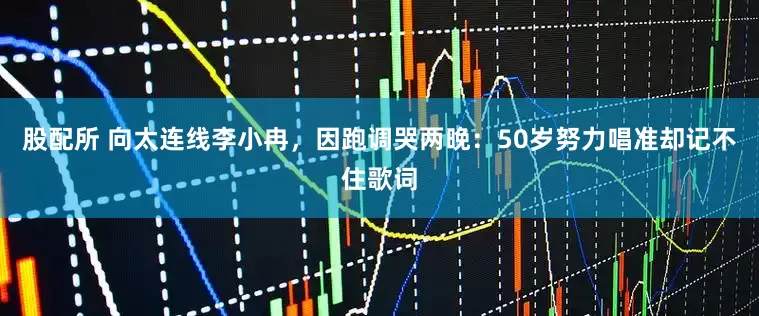 股配所 向太连线李小冉，因跑调哭两晚：50岁努力唱准却记不住歌词